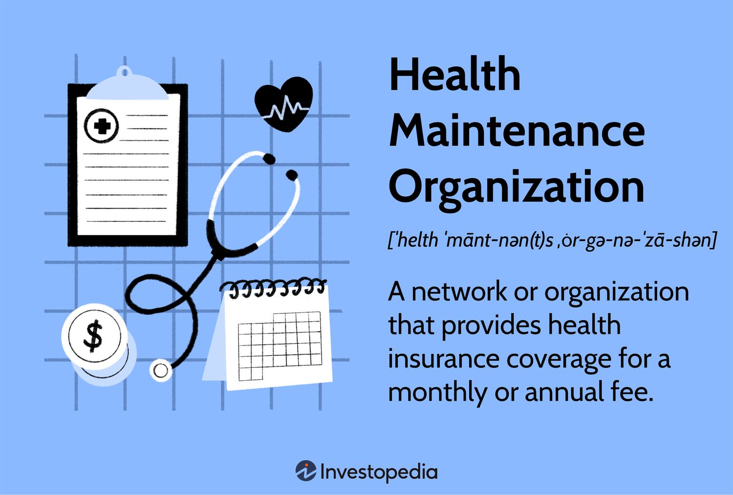 Health Maintenance Organization: A network or organization that provides health insurance coverage for a monthly or annual fee.